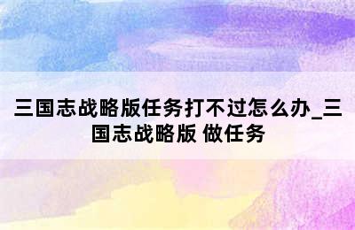 三国志战略版任务打不过怎么办_三国志战略版 做任务